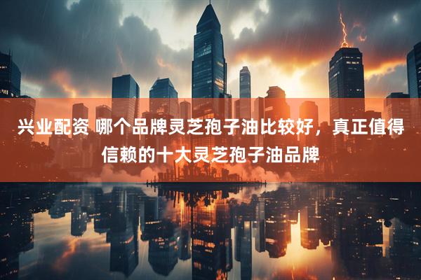 兴业配资 哪个品牌灵芝孢子油比较好，真正值得信赖的十大灵芝孢子油品牌