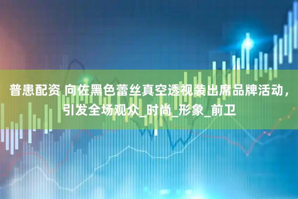 普患配资 向佐黑色蕾丝真空透视装出席品牌活动，引发全场观众_时尚_形象_前卫