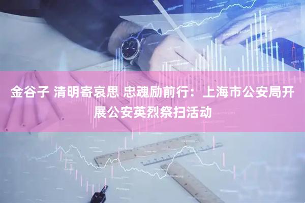 金谷子 清明寄哀思 忠魂励前行：上海市公安局开展公安英烈祭扫活动