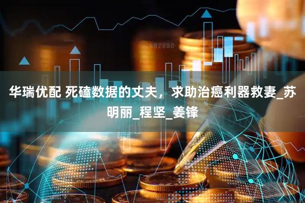华瑞优配 死磕数据的丈夫，求助治癌利器救妻_苏明丽_程坚_姜锋