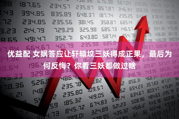 优益配 女娲答应让轩辕坟三妖得成正果，最后为何反悔？你看三妖都做过啥