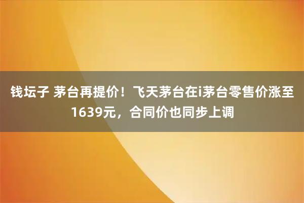 钱坛子 茅台再提价！飞天茅台在i茅台零售价涨至1639元，合同价也同步上调