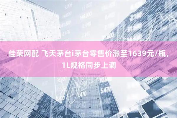 佳荣网配 飞天茅台i茅台零售价涨至1639元/瓶，1L规格同步上调