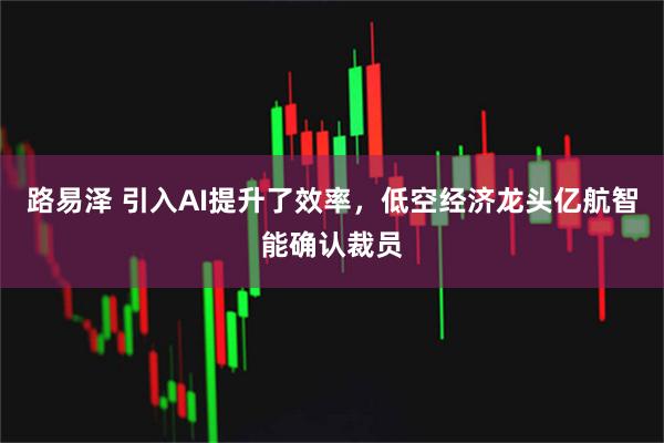 路易泽 引入AI提升了效率，低空经济龙头亿航智能确认裁员