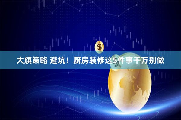 大旗策略 避坑！厨房装修这5件事千万别做