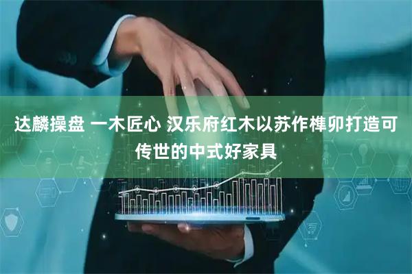 达麟操盘 一木匠心 汉乐府红木以苏作榫卯打造可传世的中式好家具