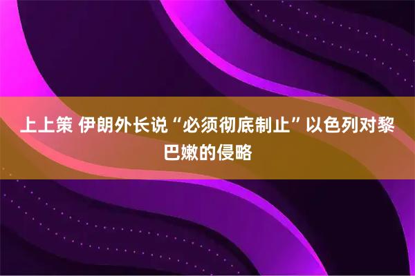 上上策 伊朗外长说“必须彻底制止”以色列对黎巴嫩的侵略